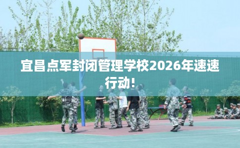 宜昌点军封闭管理学校2026年速速行动!