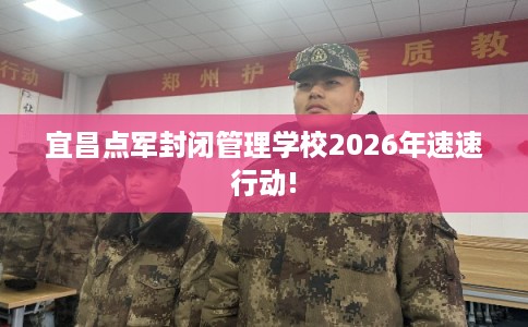 宜昌点军封闭管理学校2026年速速行动!