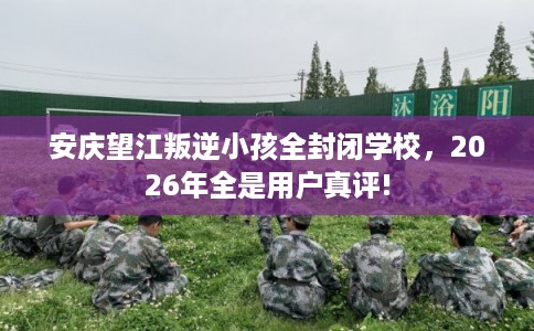 安庆望江叛逆小孩全封闭学校，2026年全是用户真评!