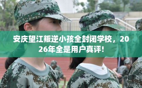 安庆望江叛逆小孩全封闭学校，2026年全是用户真评!