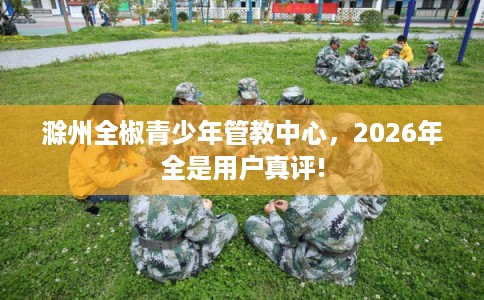 滁州全椒青少年管教中心,2026年全是用户真评! 滁州全椒青少年管教中心,2026年全是用户真评!