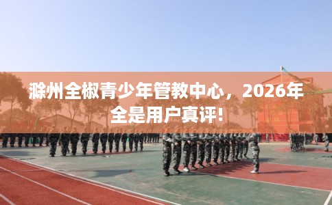 滁州全椒青少年管教中心，2026年全是用户真评!