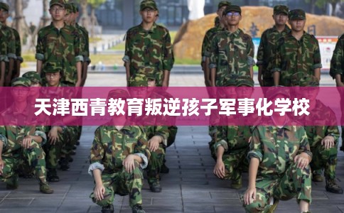 天津西青教育叛逆孩子军事化学校 天津西青教育叛逆孩子军事化学校