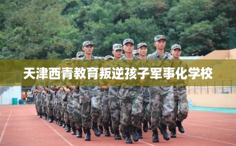 天津西青教育叛逆孩子军事化学校 天津西青教育叛逆孩子军事化学校