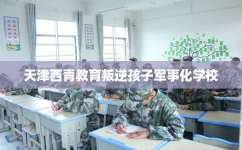 天津西青教育叛逆孩子军事化学校