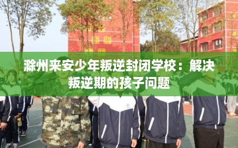滁州来安少年叛逆封闭学校：解决叛逆期的孩子问题