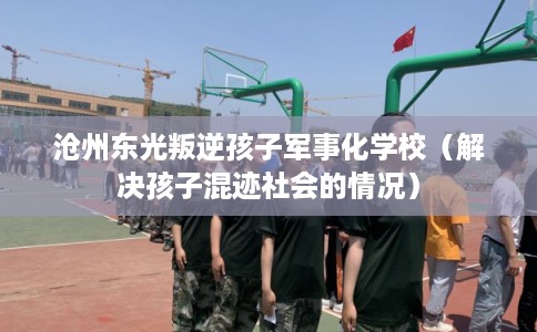 沧州东光叛逆孩子军事化学校(解决孩子混迹社会的情况) 沧州东光叛逆孩子军事化学校(解决孩子混迹社会的情况)