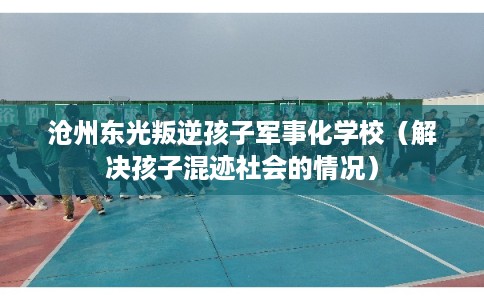沧州东光叛逆孩子军事化学校(解决孩子混迹社会的情况) 沧州东光叛逆孩子军事化学校(解决孩子混迹社会的情况)