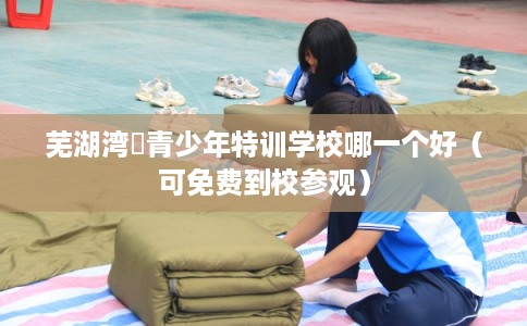 芜湖湾沚青少年特训学校哪一个好（可免费到校参观）
