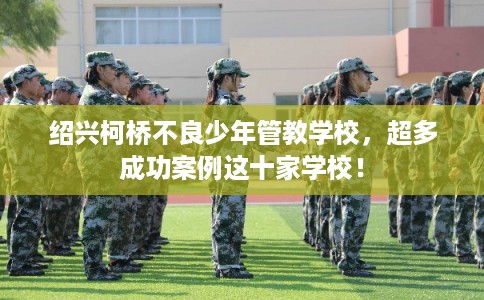 绍兴柯桥不良少年管教学校,超多成功案例这十家学校! 绍兴柯桥不良少年管教学校,超多成功案例这十家学校!