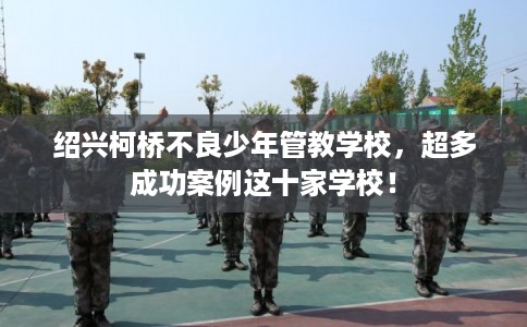 绍兴柯桥不良少年管教学校,超多成功案例这十家学校! 绍兴柯桥不良少年管教学校,超多成功案例这十家学校!