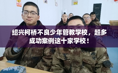 绍兴柯桥不良少年管教学校，超多成功案例这十家学校！