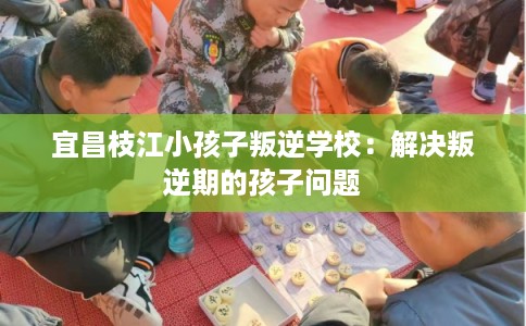 宜昌枝江小孩子叛逆学校：解决叛逆期的孩子问题