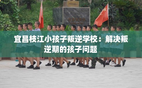宜昌枝江小孩子叛逆学校：解决叛逆期的孩子问题