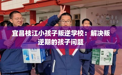 宜昌枝江小孩子叛逆学校：解决叛逆期的孩子问题