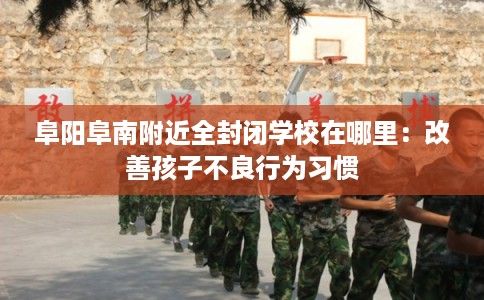 阜阳阜南附近全封闭学校在哪里：改善孩子不良行为习惯