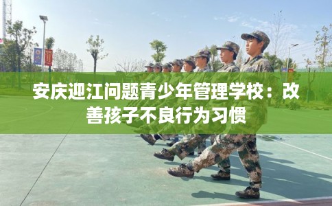 安庆迎江问题青少年管理学校:改善孩子不良行为习惯 安庆迎江问题青少年管理学校:改善孩子不良行为习惯