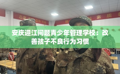 安庆迎江问题青少年管理学校：改善孩子不良行为习惯