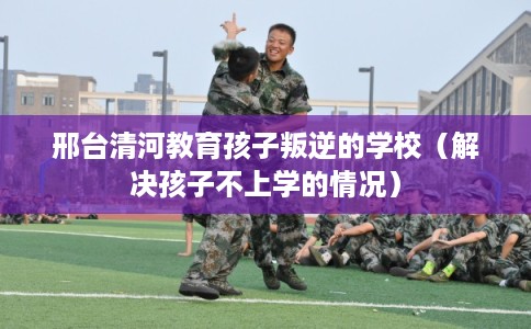 邢台清河教育孩子叛逆的学校（解决孩子不上学的情况）