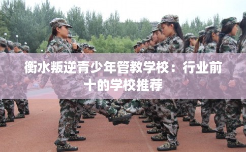 衡水叛逆青少年管教学校：行业前十的学校推荐