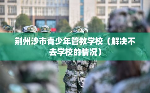 荆州沙市青少年管教学校(解决不去学校的情况) 荆州沙市青少年管教学校(解决不去学校的情况)