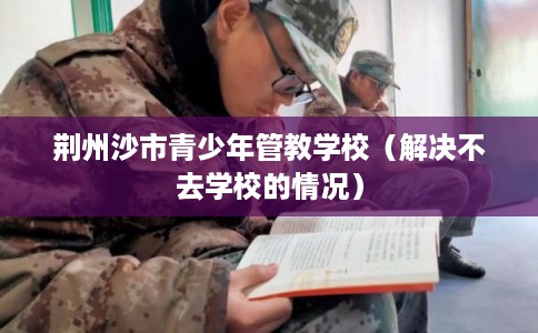 荆州沙市青少年管教学校（解决不去学校的情况）