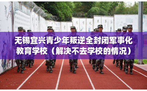 无锡宜兴青少年叛逆全封闭军事化教育学校（解决不去学校的情况）