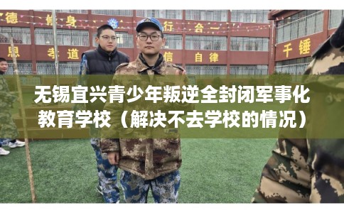 无锡宜兴青少年叛逆全封闭军事化教育学校（解决不去学校的情况）