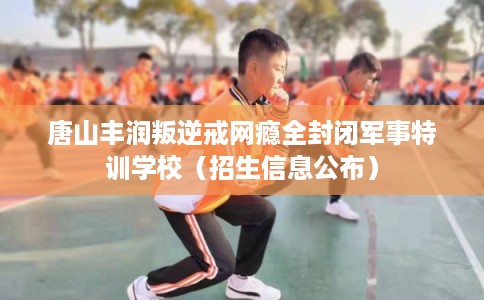 唐山丰润叛逆戒网瘾全封闭军事特训学校（招生信息公布）