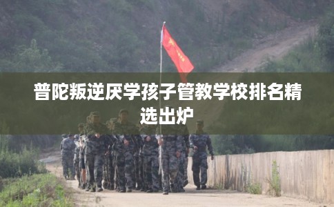 普陀叛逆厌学孩子管教学校排名精选出炉