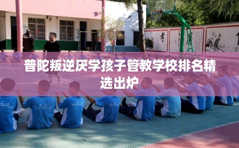 普陀叛逆厌学孩子管教学校排名精选出炉