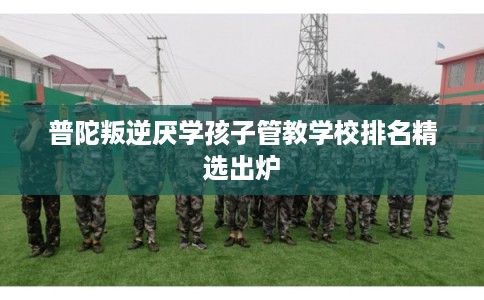 普陀叛逆厌学孩子管教学校排名精选出炉