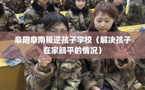 阜阳阜南叛逆孩子学校（解决孩子在家躺平的情况）