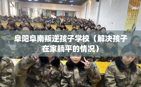 阜阳阜南叛逆孩子学校（解决孩子在家躺平的情况）