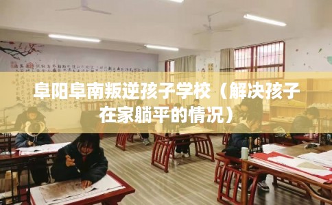 阜阳阜南叛逆孩子学校（解决孩子在家躺平的情况）