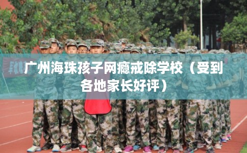 广州海珠孩子网瘾戒除学校（受到各地家长好评）