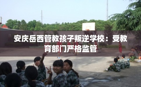 安庆岳西管教孩子叛逆学校:受教育部门严格监管 安庆岳西管教孩子叛逆学校:受教育部门严格监管