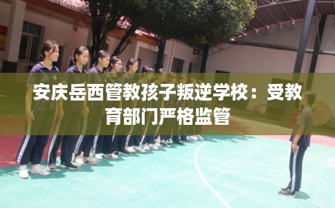 安庆岳西管教孩子叛逆学校:受教育部门严格监管 安庆岳西管教孩子叛逆学校:受教育部门严格监管