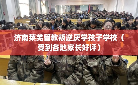 济南莱芜管教叛逆厌学孩子学校（受到各地家长好评）