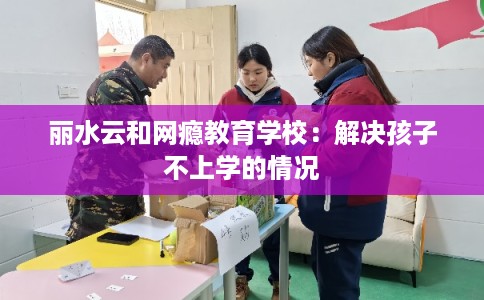 丽水云和网瘾教育学校:解决孩子不上学的情况 丽水云和网瘾教育学校:解决孩子不上学的情况