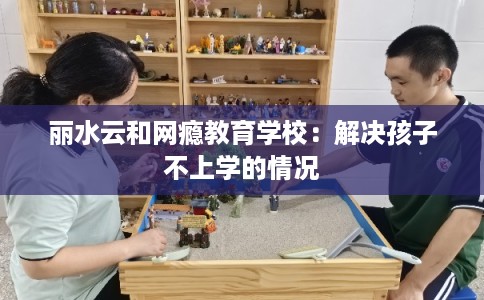 丽水云和网瘾教育学校:解决孩子不上学的情况 丽水云和网瘾教育学校:解决孩子不上学的情况