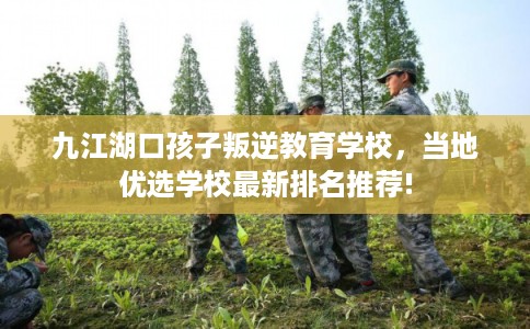 九江湖口孩子叛逆教育学校，当地优选学校最新排名推荐!
