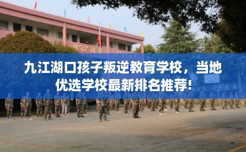 九江湖口孩子叛逆教育学校，当地优选学校最新排名推荐!