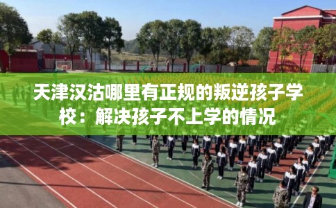 天津汉沽哪里有正规的叛逆孩子学校：解决孩子不上学的情况