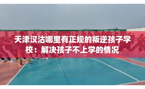 天津汉沽哪里有正规的叛逆孩子学校：解决孩子不上学的情况