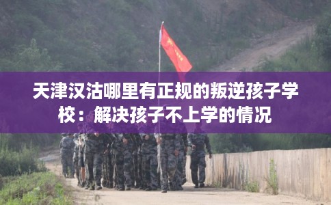 天津汉沽哪里有正规的叛逆孩子学校：解决孩子不上学的情况