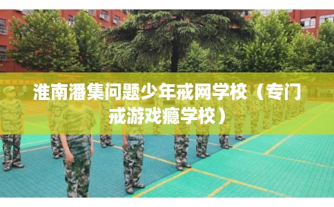 淮南潘集问题少年戒网学校（专门戒游戏瘾学校）