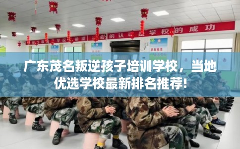 广东茂名叛逆孩子培训学校，当地优选学校最新排名推荐!