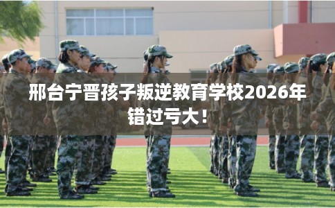 邢台宁晋孩子叛逆教育学校2026年错过亏大！