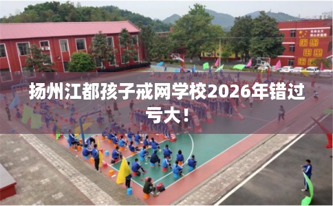 扬州江都孩子戒网学校2026年错过亏大！